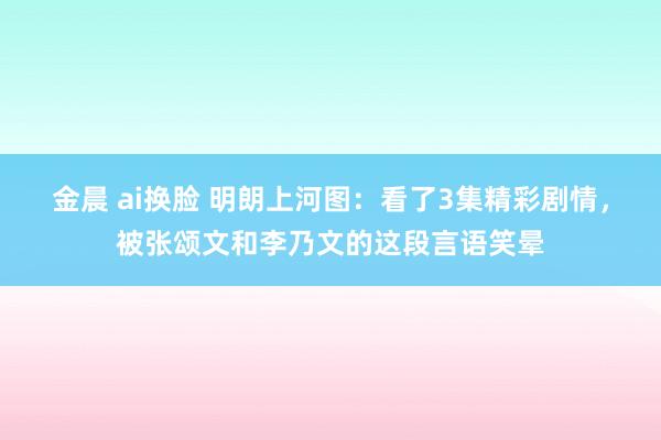 金晨 ai换脸 明朗上河图：看了3集精彩剧情，被张颂文和李乃文的这段言语笑晕