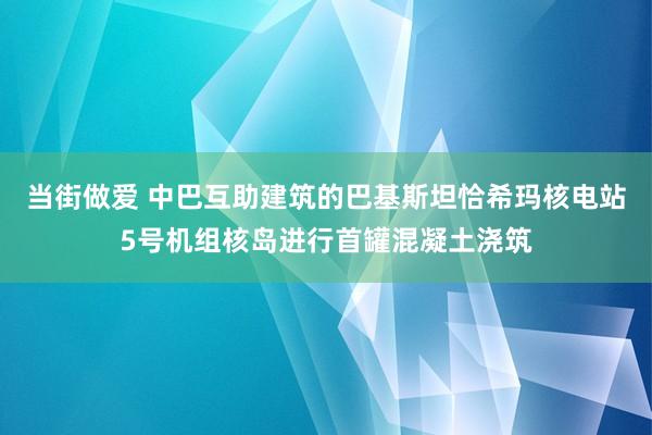 当街做爱 中巴互助建筑的巴基斯坦恰希玛核电站5号机组核岛进行首罐混凝土浇筑