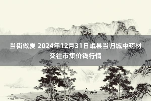 当街做爱 2024年12月31日岷县当归城中药材交往市集价钱行情