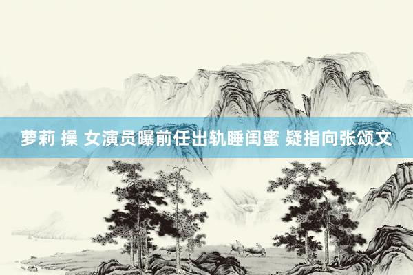 萝莉 操 女演员曝前任出轨睡闺蜜 疑指向张颂文