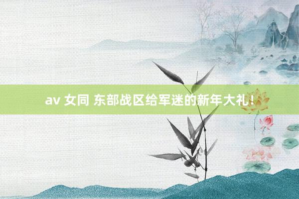 av 女同 东部战区给军迷的新年大礼！
