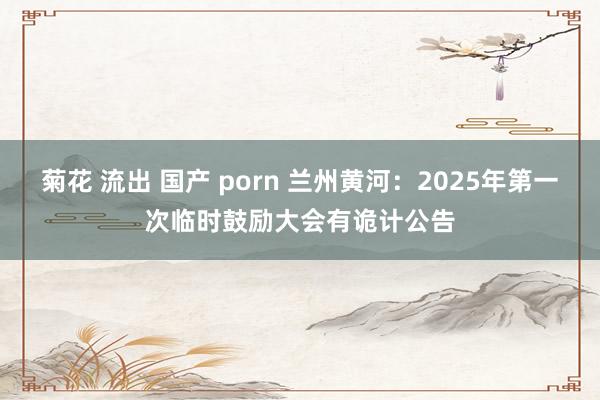 菊花 流出 国产 porn 兰州黄河：2025年第一次临时鼓励大会有诡计公告