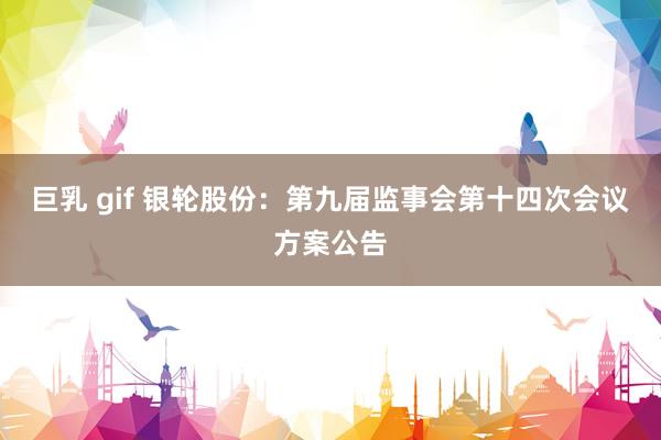巨乳 gif 银轮股份：第九届监事会第十四次会议方案公告