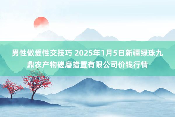 男性做爱性交技巧 2025年1月5日新疆绿珠九鼎农产物磋磨措置有限公司价钱行情