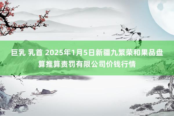 巨乳 乳首 2025年1月5日新疆九繁荣和果品盘算推算责罚有限公司价钱行情