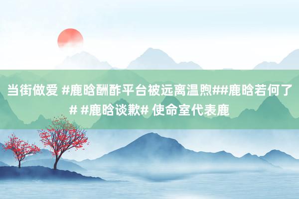 当街做爱 #鹿晗酬酢平台被远离温煦##鹿晗若何了# #鹿晗谈歉# 使命室代表鹿