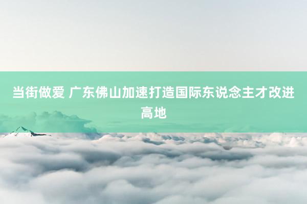 当街做爱 广东佛山加速打造国际东说念主才改进高地
