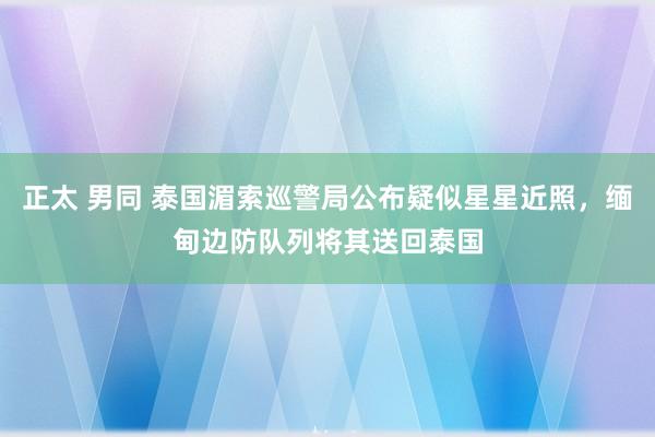 正太 男同 泰国湄索巡警局公布疑似星星近照，缅甸边防队列将其送回泰国