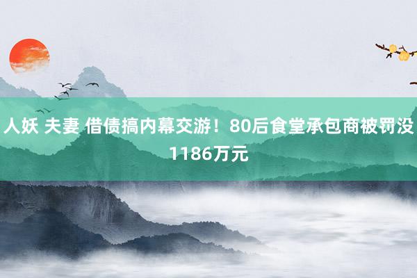 人妖 夫妻 借债搞内幕交游！80后食堂承包商被罚没1186万元