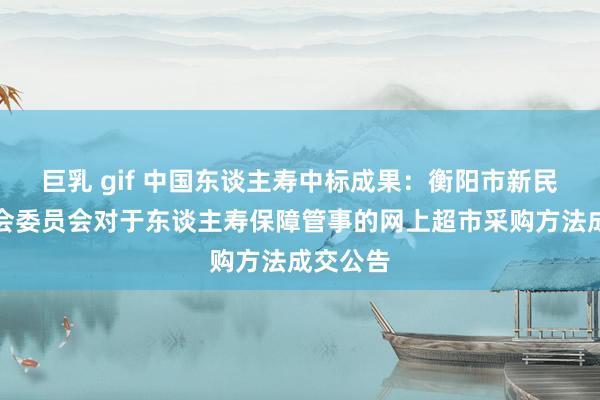 巨乳 gif 中国东谈主寿中标成果：衡阳市新民中学工会委员会对于东谈主寿保障管事的网上超市采购方法成交公告
