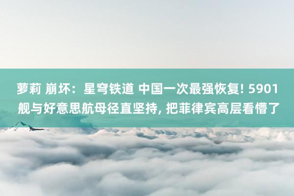 萝莉 崩坏：星穹铁道 中国一次最强恢复! 5901 舰与好意思航母径直坚持， 把菲律宾高层看懵了