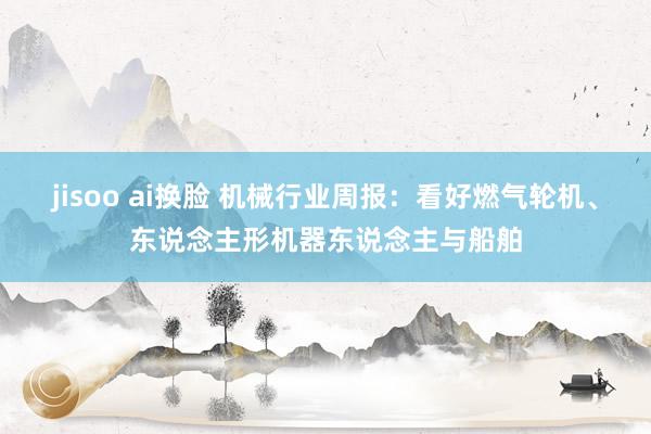 jisoo ai换脸 机械行业周报:看好燃气轮机、东说念主形机器东说念主与船舶