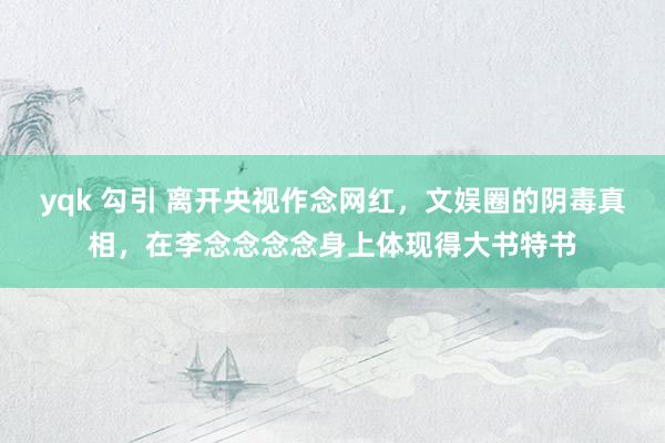 yqk 勾引 离开央视作念网红，文娱圈的阴毒真相，在李念念念念身上体现得大书特书