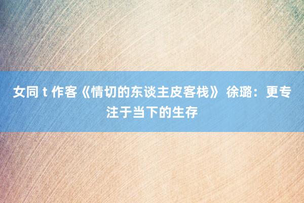 女同 t 作客《情切的东谈主皮客栈》 徐璐：更专注于当下的生存