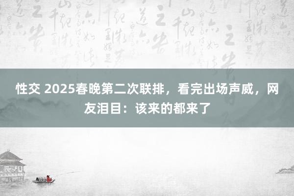 性交 2025春晚第二次联排，看完出场声威，网友泪目：该来的都来了