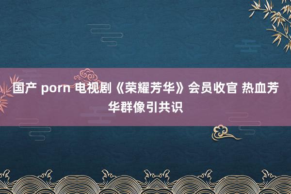 国产 porn 电视剧《荣耀芳华》会员收官 热血芳华群像引共识