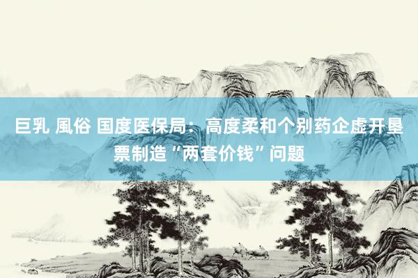 巨乳 風俗 国度医保局：高度柔和个别药企虚开垦票制造“两套价钱”问题
