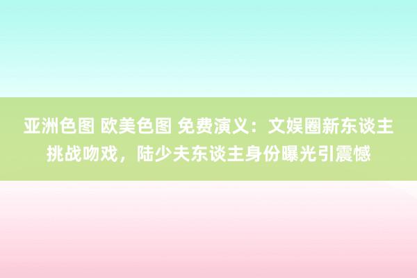 亚洲色图 欧美色图 免费演义：文娱圈新东谈主挑战吻戏，陆少夫东谈主身份曝光引震憾