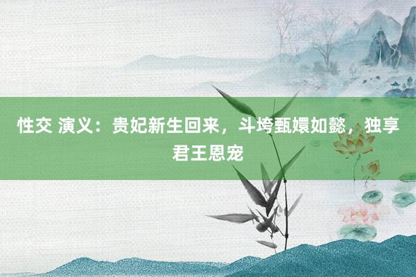 性交 演义：贵妃新生回来，斗垮甄嬛如懿，独享君王恩宠