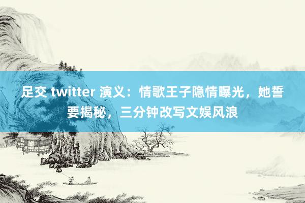 足交 twitter 演义：情歌王子隐情曝光，她誓要揭秘，三分钟改写文娱风浪