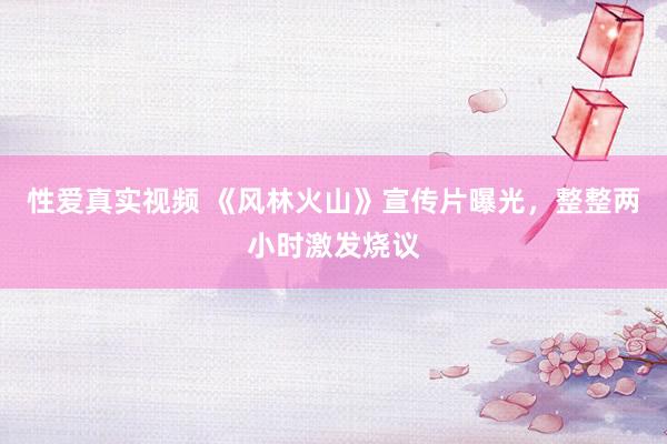 性爱真实视频 《风林火山》宣传片曝光，整整两小时激发烧议