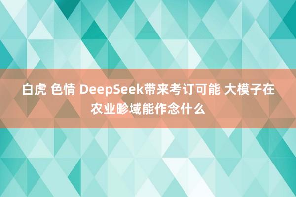 白虎 色情 DeepSeek带来考订可能 大模子在农业畛域能作念什么