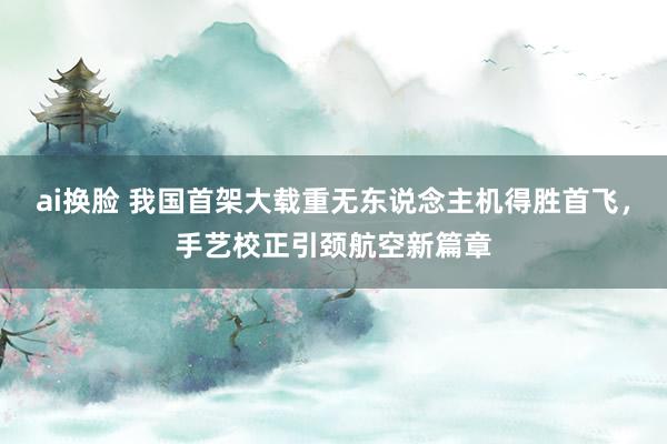 ai换脸 我国首架大载重无东说念主机得胜首飞，手艺校正引颈航空新篇章