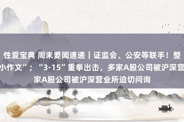 性爱宝典 周末要闻速递｜证监会、公安等联手！整治股市子虚“小作文”；“3·15”重拳出击，多家A股公司被沪深营业所迫切问询