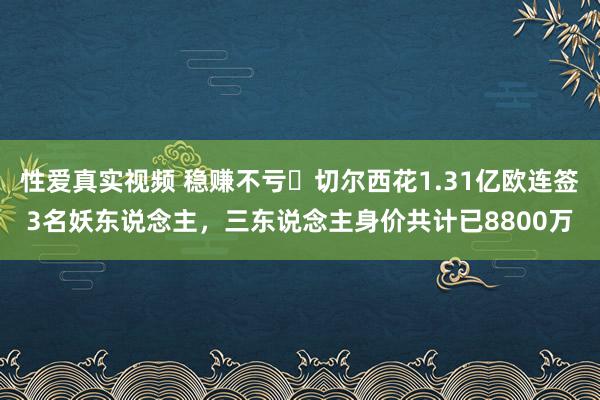 性爱真实视频 稳赚不亏❓切尔西花1.31亿欧连签3名妖东说念主，三东说念主身价共计已8800万