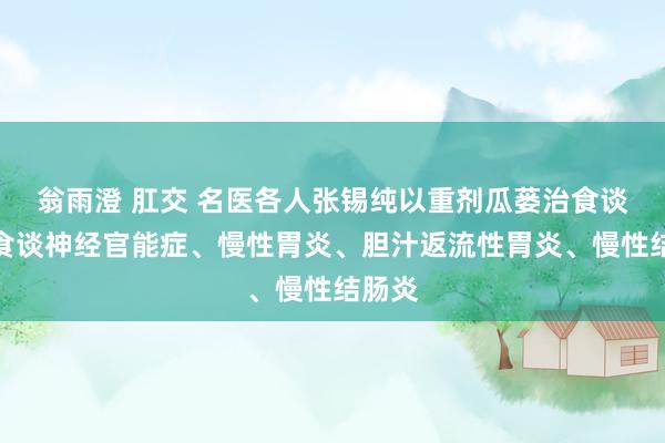 翁雨澄 肛交 名医各人张锡纯以重剂瓜蒌治食谈炎、食谈神经官能症、慢性胃炎、胆汁返流性胃炎、慢性结肠炎