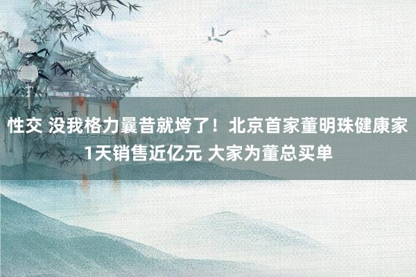 性交 没我格力曩昔就垮了！北京首家董明珠健康家1天销售近亿元 大家为董总买单