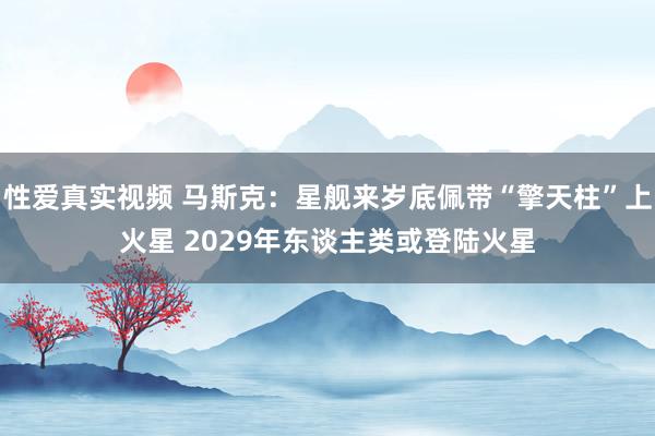 性爱真实视频 马斯克：星舰来岁底佩带“擎天柱”上火星 2029年东谈主类或登陆火星