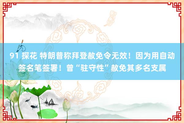 91 探花 特朗普称拜登赦免令无效！因为用自动签名笔签署！曾“驻守性”赦免其多名支属