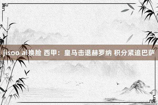 jisoo ai换脸 西甲：皇马击退赫罗纳 积分紧追巴萨