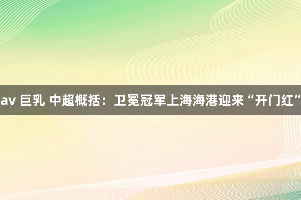 av 巨乳 中超概括：卫冕冠军上海海港迎来“开门红”