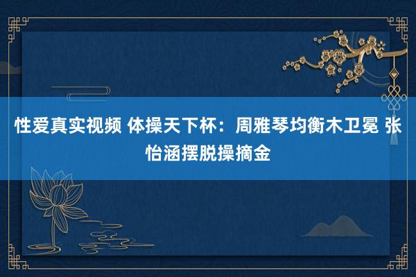 性爱真实视频 体操天下杯：周雅琴均衡木卫冕 张怡涵摆脱操摘金