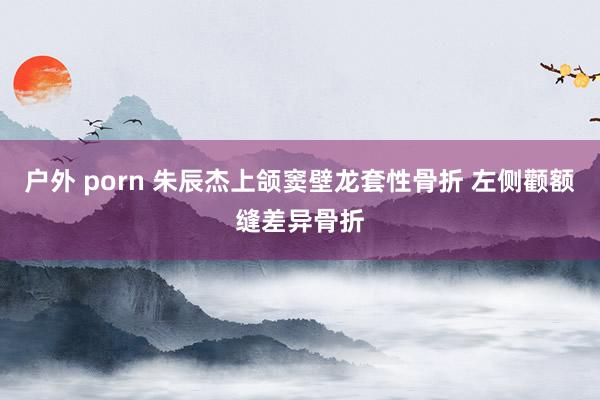户外 porn 朱辰杰上颌窦壁龙套性骨折 左侧颧额缝差异骨折