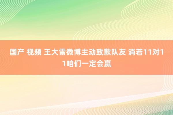 国产 视频 王大雷微博主动致歉队友 淌若11对11咱们一定会赢