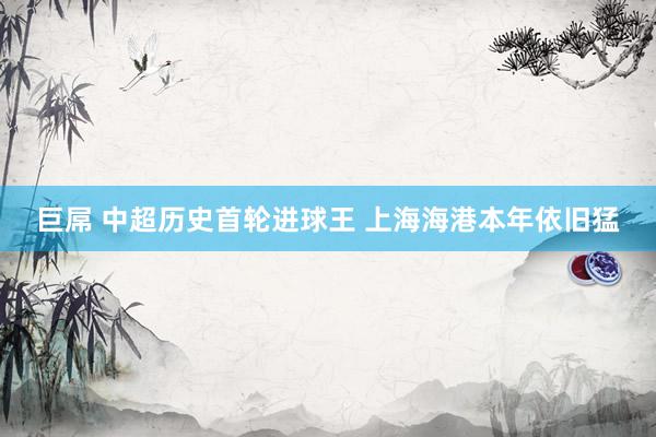 巨屌 中超历史首轮进球王 上海海港本年依旧猛