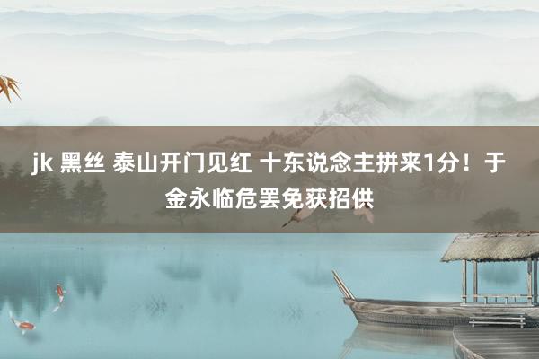 jk 黑丝 泰山开门见红 十东说念主拼来1分！于金永临危罢免获招供