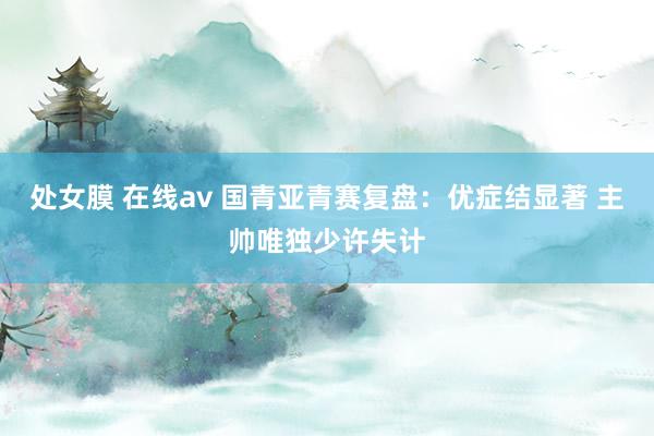处女膜 在线av 国青亚青赛复盘：优症结显著 主帅唯独少许失计