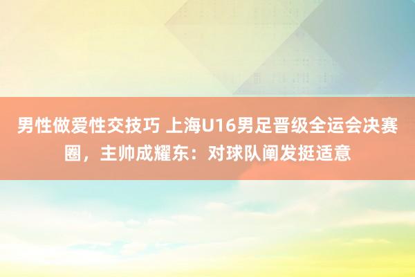 男性做爱性交技巧 上海U16男足晋级全运会决赛圈，主帅成耀东：对球队阐发挺适意