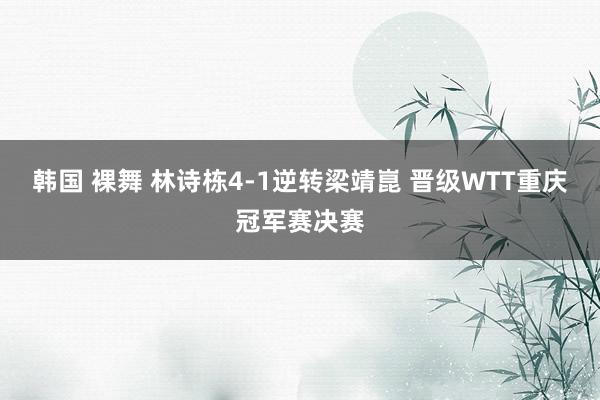 韩国 裸舞 林诗栋4-1逆转梁靖崑 晋级WTT重庆冠军赛决赛