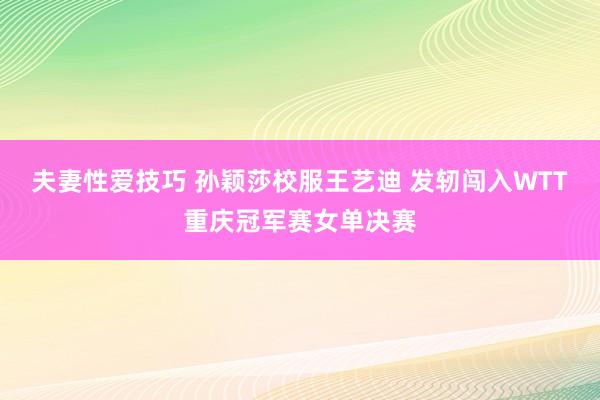 夫妻性爱技巧 孙颖莎校服王艺迪 发轫闯入WTT重庆冠军赛女单决赛