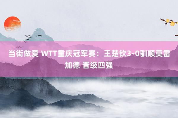 当街做爱 WTT重庆冠军赛：王楚钦3-0驯顺莫雷加德 晋级四强