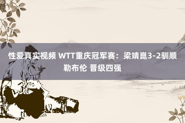 性爱真实视频 WTT重庆冠军赛：梁靖崑3-2驯顺勒布伦 晋级四强