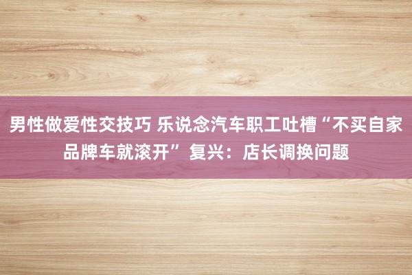 男性做爱性交技巧 乐说念汽车职工吐槽“不买自家品牌车就滚开” 复兴：店长调换问题