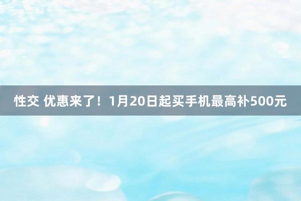 性交 优惠来了！1月20日起买手机最高补500元