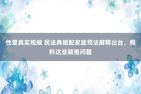 性爱真实视频 民法典婚配家庭司法解释出台，照料这些疑难问题