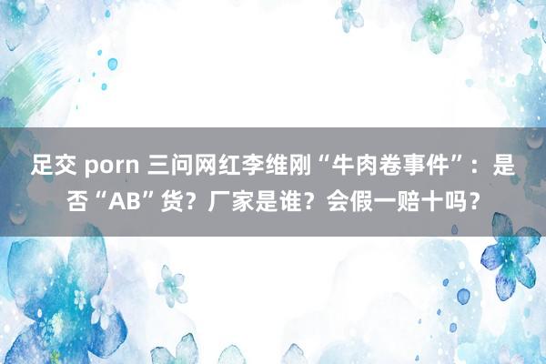 足交 porn 三问网红李维刚“牛肉卷事件”：是否“AB”货？厂家是谁？会假一赔十吗？